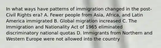 In what ways have patterns of immigration changed in the post-Civil Rights era? A. Fewer people from Asia, Africa, and Latin America immigrated B. Global migration increased C. The Immigration and Nationality Act of 1965 eliminated discriminatory national quotas D. Immigrants from Northern and Western Europe were not allowed into the country