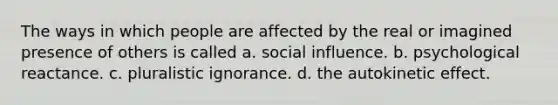 The ways in which people are affected by the real or imagined presence of others is called a. social influence. b. psychological reactance. c. pluralistic ignorance. d. the autokinetic effect.