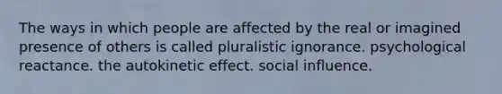 The ways in which people are affected by the real or imagined presence of others is called pluralistic ignorance. psychological reactance. the autokinetic effect. social influence.