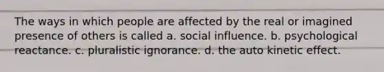 The ways in which people are affected by the real or imagined presence of others is called a. social influence. b. psychological reactance. c. pluralistic ignorance. d. the auto kinetic effect.