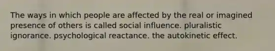 The ways in which people are affected by the real or imagined presence of others is called social influence. pluralistic ignorance. psychological reactance. the autokinetic effect.