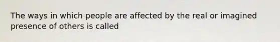 The ways in which people are affected by the real or imagined presence of others is called