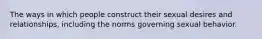 The ways in which people construct their sexual desires and relationships, including the norms governing sexual behavior.
