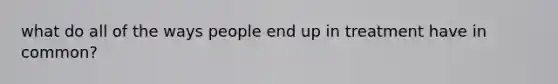 what do all of the ways people end up in treatment have in common?