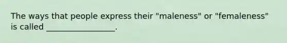 The ways that people express their "maleness" or "femaleness" is called _________________.