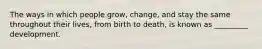 The ways in which people grow, change, and stay the same throughout their lives, from birth to death, is known as _________ development.