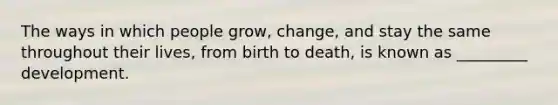 The ways in which people grow, change, and stay the same throughout their lives, from birth to death, is known as _________ development.