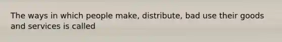 The ways in which people make, distribute, bad use their goods and services is called