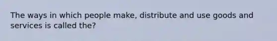 The ways in which people make, distribute and use goods and services is called the?