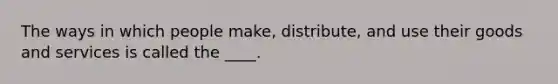 The ways in which people make, distribute, and use their goods and services is called the ____.