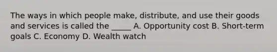 The ways in which people make, distribute, and use their goods and services is called the _____ A. Opportunity cost B. Short-term goals C. Economy D. Wealth watch