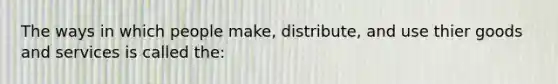 The ways in which people make, distribute, and use thier goods and services is called the: