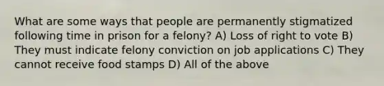 What are some ways that people are permanently stigmatized following time in prison for a felony? A) Loss of right to vote B) They must indicate felony conviction on job applications C) They cannot receive food stamps D) All of the above