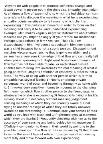 -Ways to be with people that promote self-direct change and locate power in person not in the therapist. Empathy: Jean Jinlun: At all times a flow of experincing to which the individual can turn as a referent to discover the meaning in what he is experiencing, empathy points sensitively to felt maning which client is experincing in this particular moment -In order to focus on that meaning and carry it to full and uninhibited experiencing, Example: Man makes vaguely negative statements about father. It seems like you might be angry at your father. No Disatisfied? Perhaps Disappointed in him? Yes. yes. That's it. I am disappointed In him. I've been disappointd in him ever sense I was a child because he is not a strong person. -Disappointment matches viscural experiencing that is going on within and a person has a very sure knowledge of that flow and can really tell when you ar speaking to it. Right word types exact meaning of flow that has not been able to label or understand himself. Enables him to bring into awareness the real meaning of what is going on within. -Roger's defintiion of empathy: A process, not a state. The way of being with another person which is termed empathic has several facets: 1) Means enteering private perceptual world of other and becoming throughly at home with it. 2) Invokes very sensitive momnt to moemnt to the changing felt meanings which flow in other person to the feear, rage, or whatever he or she is experincing 3) Temporarily living in his life, moving about it in delicately without maaking judgement sensing meanings of which they are scarecly aware but not trying to uncover feelings of which they are totally unaware (would be too threatening) 4) Communicate your senses of their world as you look with fresh and unfrightened eyes at elements which they are fearful 5) Frequently checking with him as to the accuracy of your sensing and being guided by his responses 6) COnfident companion to them in their world by pointing to the possible meanings in the flow of their experiencing 7) Help them focus on this useful type of referent to experience his meaning more fully and move forward with own experiencing