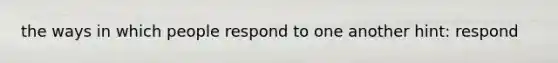 the ways in which people respond to one another hint: respond