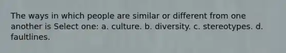 The ways in which people are similar or different from one another is Select one: a. culture. b. diversity. c. stereotypes. d. faultlines.