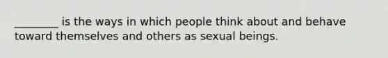 ________ is the ways in which people think about and behave toward themselves and others as sexual beings.