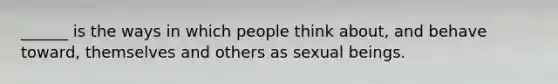 ______ is the ways in which people think about, and behave toward, themselves and others as sexual beings.