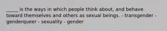 _____ is the ways in which people think about, and behave toward themselves and others as sexual beings. - transgender - genderqueer - sexuality - gender