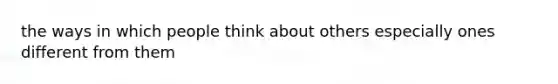 the ways in which people think about others especially ones different from them