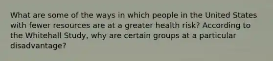 What are some of the ways in which people in the United States with fewer resources are at a greater health risk? According to the Whitehall Study, why are certain groups at a particular disadvantage?