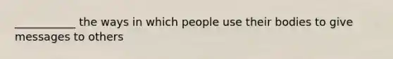 ___________ the ways in which people use their bodies to give messages to others