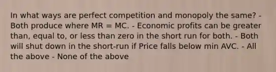 In what ways are perfect competition and monopoly the same? - Both produce where MR = MC. - Economic profits can be greater than, equal to, or less than zero in the short run for both. - Both will shut down in the short-run if Price falls below min AVC. - All the above - None of the above