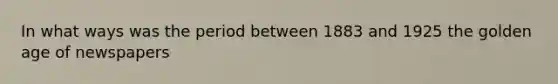 In what ways was the period between 1883 and 1925 the golden age of newspapers