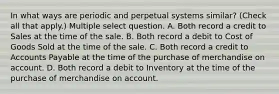 In what ways are periodic and perpetual systems similar? (Check all that apply.) Multiple select question. A. Both record a credit to Sales at the time of the sale. B. Both record a debit to Cost of Goods Sold at the time of the sale. C. Both record a credit to Accounts Payable at the time of the purchase of merchandise on account. D. Both record a debit to Inventory at the time of the purchase of merchandise on account.