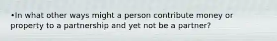 •In what other ways might a person contribute money or property to a partnership and yet not be a partner?