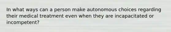 In what ways can a person make autonomous choices regarding their medical treatment even when they are incapacitated or incompetent?