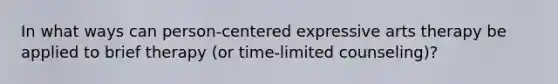 In what ways can person-centered expressive arts therapy be applied to brief therapy (or time-limited counseling)?