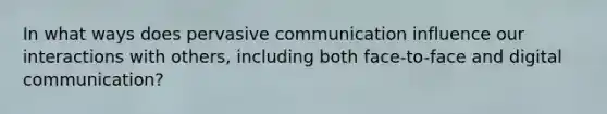 In what ways does pervasive communication influence our interactions with others, including both face-to-face and digital communication?