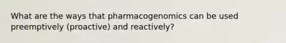 What are the ways that pharmacogenomics can be used preemptively (proactive) and reactively?