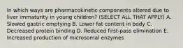 In which ways are pharmacokinetic components altered due to liver immaturity in young children? (SELECT ALL THAT APPLY) A. Slowed gastric emptying B. Lower fat content in body C. Decreased protein binding D. Reduced first-pass elimination E. Increased production of microsomal enzymes