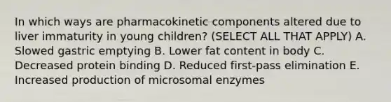 In which ways are pharmacokinetic components altered due to liver immaturity in young children? (SELECT ALL THAT APPLY) A. Slowed gastric emptying B. Lower fat content in body C. Decreased protein binding D. Reduced first-pass elimination E. Increased production of microsomal enzymes