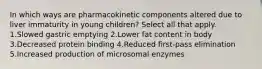 In which ways are pharmacokinetic components altered due to liver immaturity in young children? Select all that apply. 1.Slowed gastric emptying 2.Lower fat content in body 3.Decreased protein binding 4.Reduced first-pass elimination 5.Increased production of microsomal enzymes