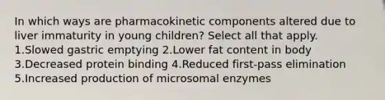 In which ways are pharmacokinetic components altered due to liver immaturity in young children? Select all that apply. 1.Slowed gastric emptying 2.Lower fat content in body 3.Decreased protein binding 4.Reduced first-pass elimination 5.Increased production of microsomal enzymes