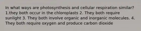 In what ways are photosynthesis and cellular respiration similar? 1.they both occur in the chloroplasts 2. They both require sunlight 3. They both involve organic and inorganic molecules. 4. They both require oxygen and produce carbon dioxide