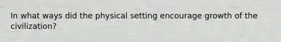 In what ways did the physical setting encourage growth of the civilization?