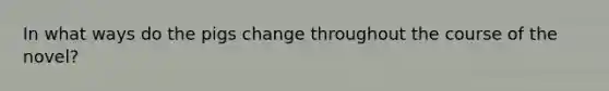 In what ways do the pigs change throughout the course of the novel?