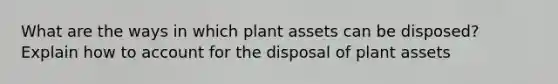 What are the ways in which plant assets can be disposed? Explain how to account for the disposal of plant assets