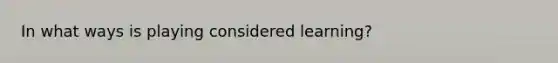 In what ways is playing considered learning?