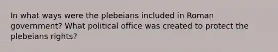 In what ways were the plebeians included in Roman government? What political office was created to protect the plebeians rights?