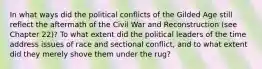 In what ways did the political conflicts of the Gilded Age still reflect the aftermath of the Civil War and Reconstruction (see Chapter 22)? To what extent did the political leaders of the time address issues of race and sectional conflict, and to what extent did they merely shove them under the rug?