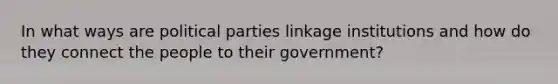 In what ways are political parties linkage institutions and how do they connect the people to their government?