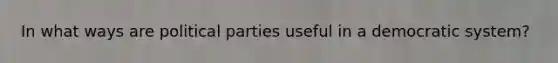 In what ways are political parties useful in a democratic system?