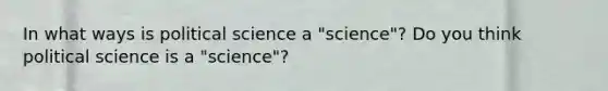 In what ways is political science a "science"? Do you think political science is a "science"?