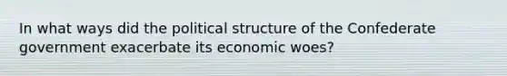 In what ways did the political structure of the Confederate government exacerbate its economic woes?