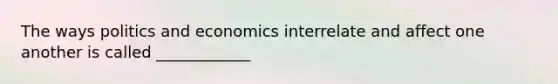 The ways politics and economics interrelate and affect one another is called ____________